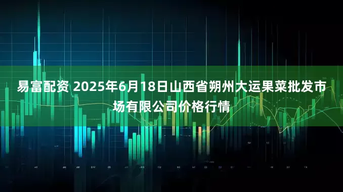 易富配资 2025年6月18日山西省朔州大运果菜批发市场有限公司价格行情