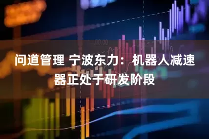 问道管理 宁波东力：机器人减速器正处于研发阶段