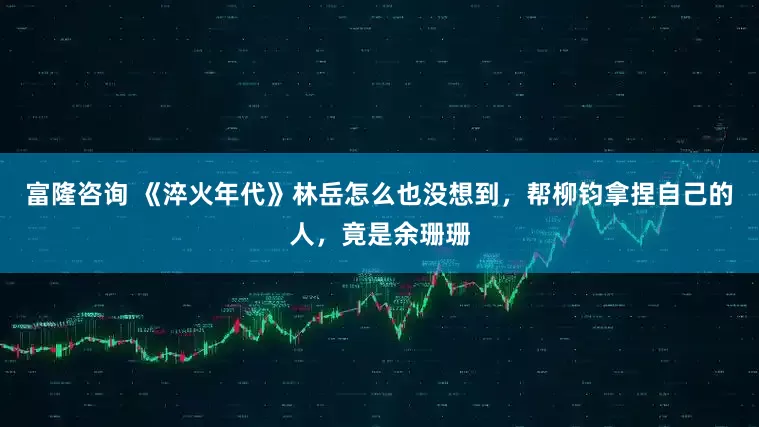 富隆咨询 《淬火年代》林岳怎么也没想到，帮柳钧拿捏自己的人，竟是余珊珊