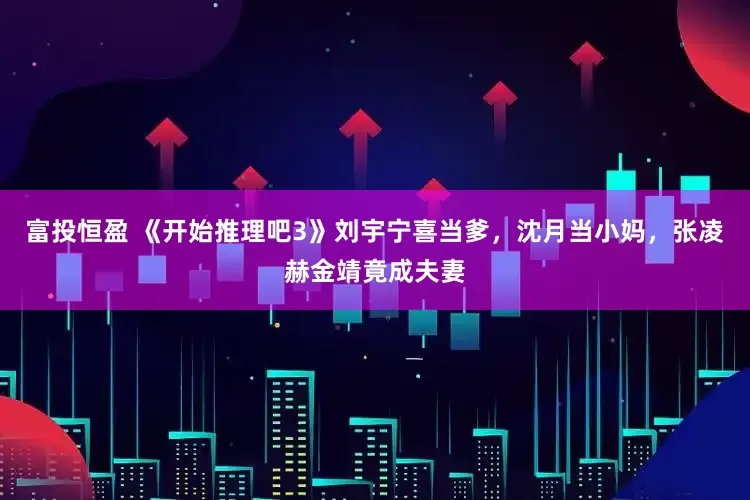 富投恒盈 《开始推理吧3》刘宇宁喜当爹，沈月当小妈，张凌赫金靖竟成夫妻