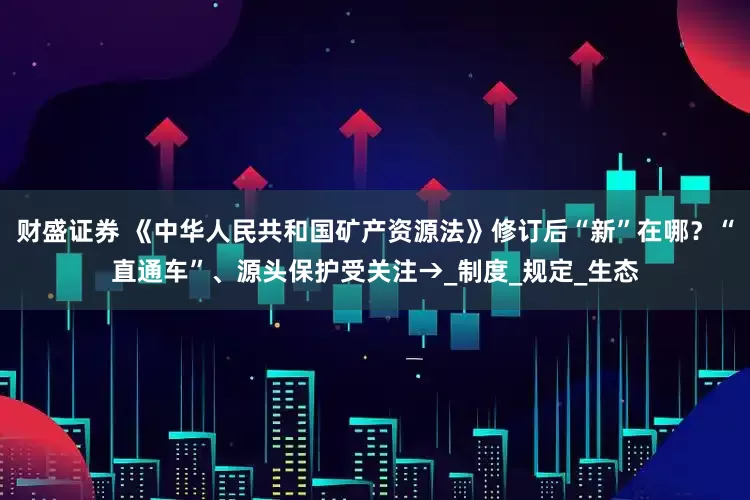 财盛证券 《中华人民共和国矿产资源法》修订后“新”在哪？“直通车”、源头保护受关注→_制度_规定_生态