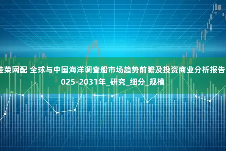 佳荣网配 全球与中国海洋调查船市场趋势前瞻及投资商业分析报告2025-2031年_研究_细分_规模