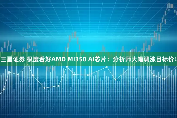 三星证券 极度看好AMD MI350 AI芯片：分析师大幅调涨目标价！