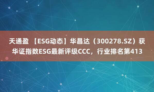 天通盈 【ESG动态】华昌达（300278.SZ）获华证指数ESG最新评级CCC，行业排名第413