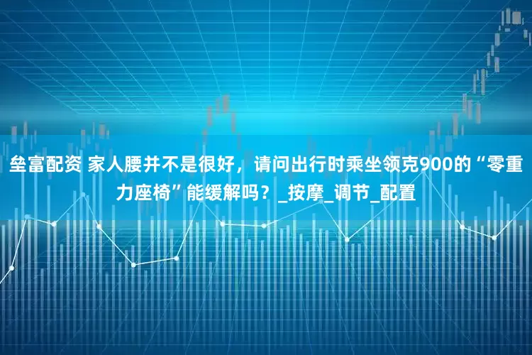 垒富配资 家人腰并不是很好，请问出行时乘坐领克900的“零重力座椅”能缓解吗？_按摩_调节_配置