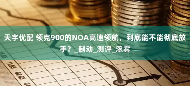 天宇优配 领克900的NOA高速领航，到底能不能彻底放手？_制动_测评_浓雾
