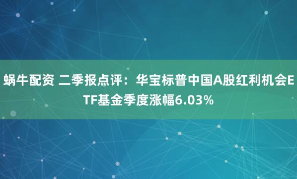 蜗牛配资 二季报点评：华宝标普中国A股红利机会ETF基金季度涨幅6.03%