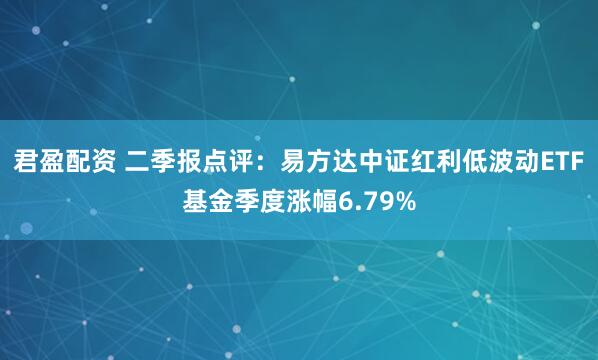 君盈配资 二季报点评：易方达中证红利低波动ETF基金季度涨幅6.79%