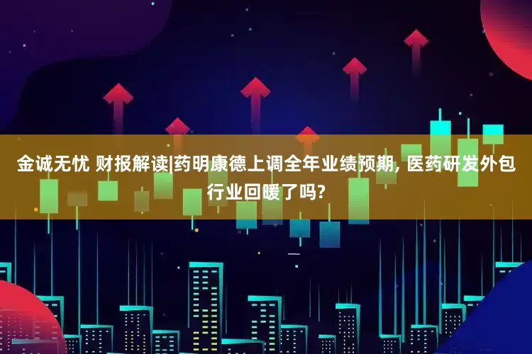 金诚无忧 财报解读|药明康德上调全年业绩预期, 医药研发外包行业回暖了吗?