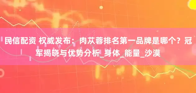 民信配资 权威发布：肉苁蓉排名第一品牌是哪个？冠军揭晓与优势分析_身体_能量_沙漠