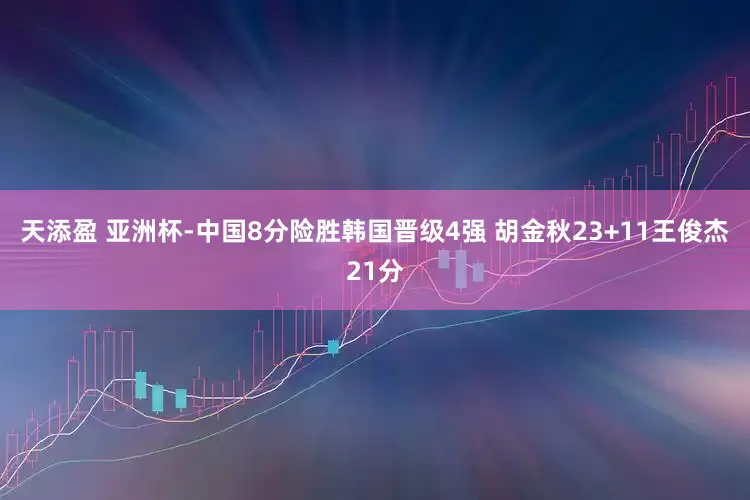 天添盈 亚洲杯-中国8分险胜韩国晋级4强 胡金秋23+11王俊杰21分