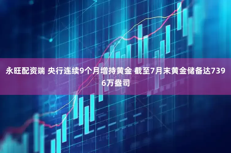 永旺配资端 央行连续9个月增持黄金 截至7月末黄金储备达7396万盎司