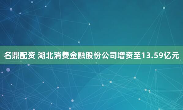 名鼎配资 湖北消费金融股份公司增资至13.59亿元