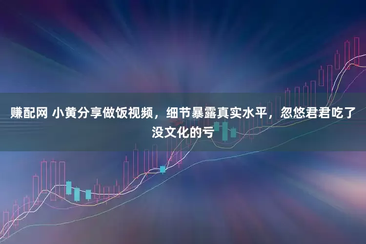 赚配网 小黄分享做饭视频，细节暴露真实水平，忽悠君君吃了没文化的亏