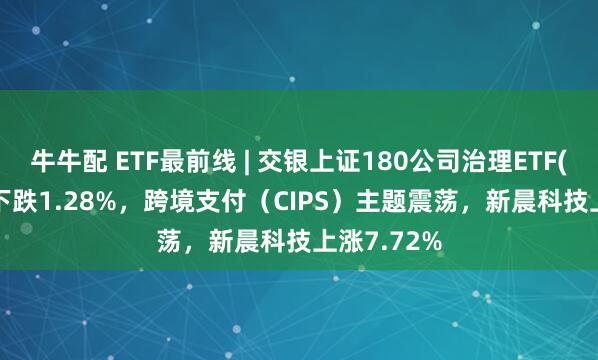 牛牛配 ETF最前线 | 交银上证180公司治理ETF(510010)下跌1.28%，跨境支付（CIPS）主题震荡，新晨科技上涨7.72%