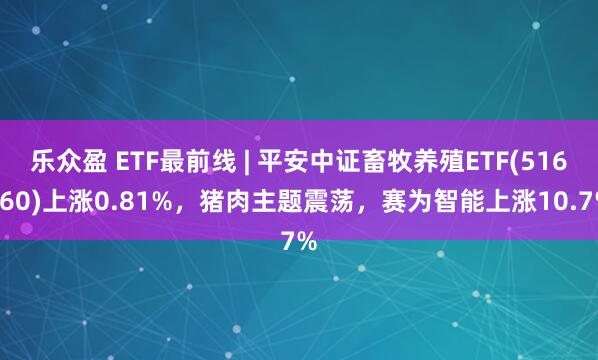 乐众盈 ETF最前线 | 平安中证畜牧养殖ETF(516760)上涨0.81%，猪肉主题震荡，赛为智能上涨10.7%