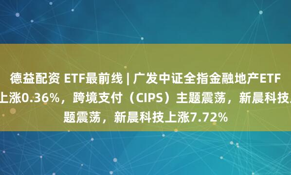 德益配资 ETF最前线 | 广发中证全指金融地产ETF(159940)上涨0.36%，跨境支付（CIPS）主题震荡，新晨科技上涨7.72%