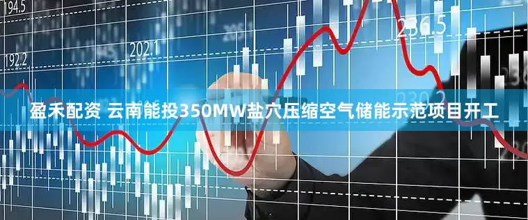 盈禾配资 云南能投350MW盐穴压缩空气储能示范项目开工