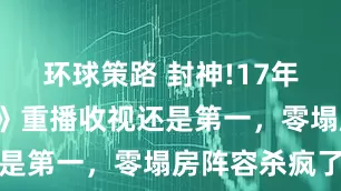 环球策路 封神!17年后《仙剑3》重播收视还是第一，零塌房阵容杀疯了