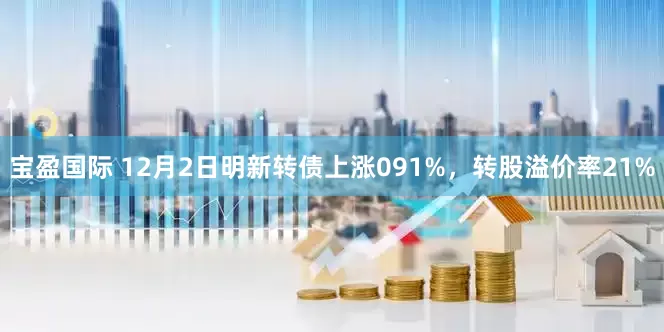 宝盈国际 12月2日明新转债上涨091%，转股溢价率21%