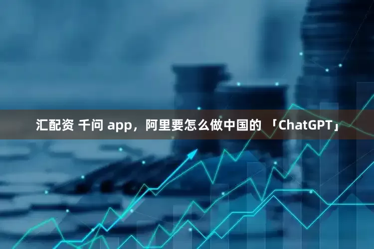 汇配资 千问 app，阿里要怎么做中国的 「ChatGPT」